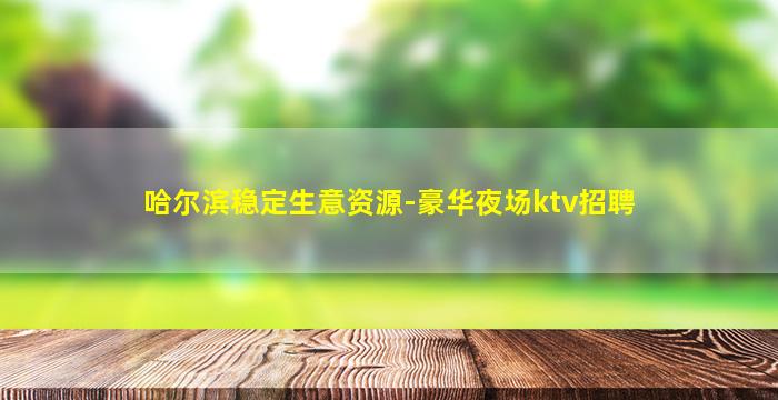 哈尔滨稳定生意资源-豪华夜场ktv招聘