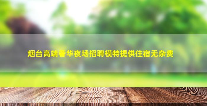 烟台高端奢华夜场招聘模特提供住宿无杂费